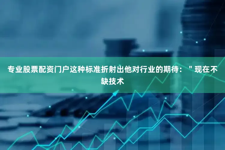 专业股票配资门户这种标准折射出他对行业的期待：＂现在不缺技术