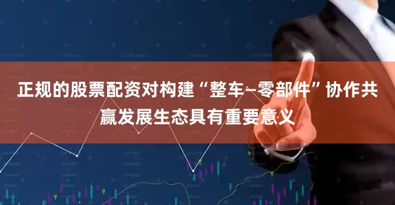 正规的股票配资对构建“整车—零部件”协作共赢发展生态具有重要意义