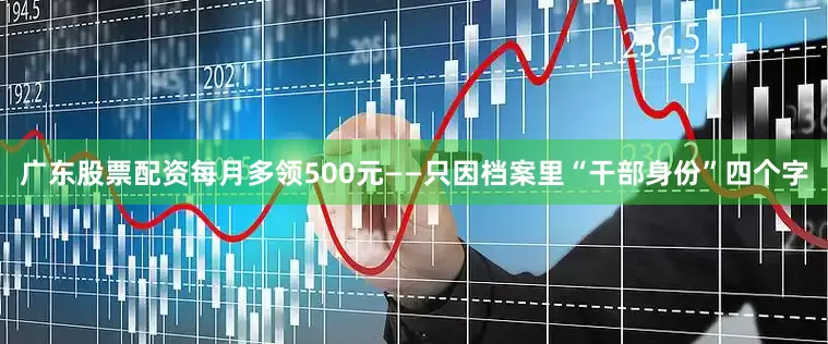 广东股票配资每月多领500元——只因档案里“干部身份”四个字