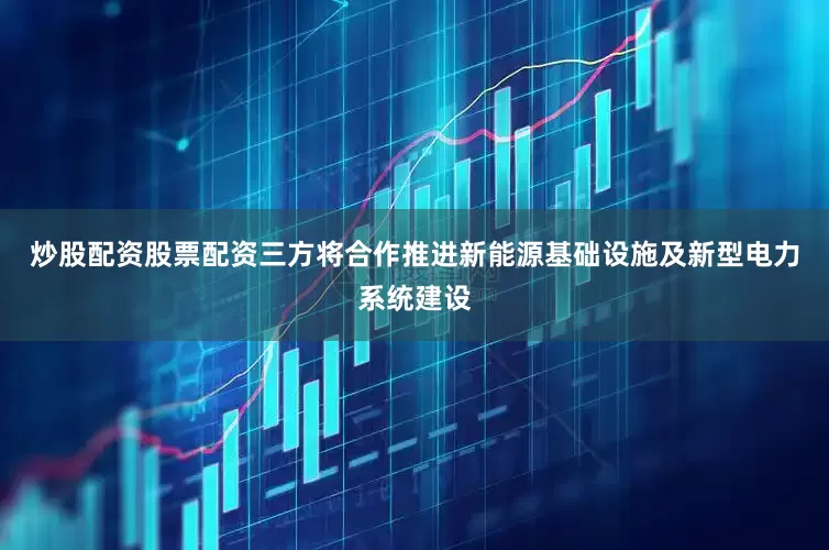 炒股配资股票配资三方将合作推进新能源基础设施及新型电力系统建设