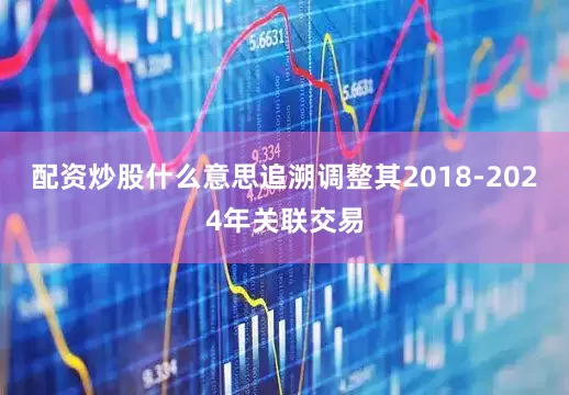 配资炒股什么意思追溯调整其2018-2024年关联交易