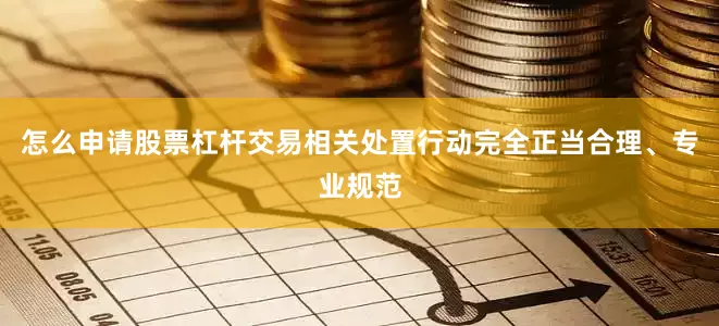 怎么申请股票杠杆交易相关处置行动完全正当合理、专业规范