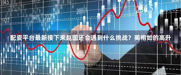 配资平台最新接下来赵国还会遇到什么挑战？蔺相如的高升