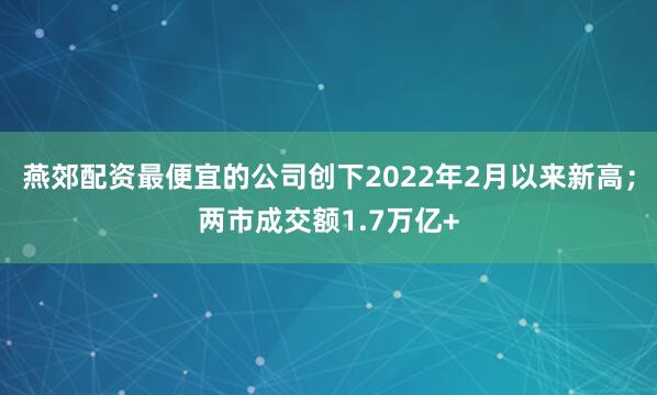 燕郊配资最便宜的公司创下2022年2月以来新高；两市成交额1.7万亿+