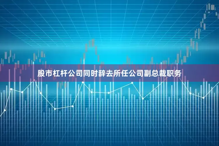 股市杠杆公司同时辞去所任公司副总裁职务