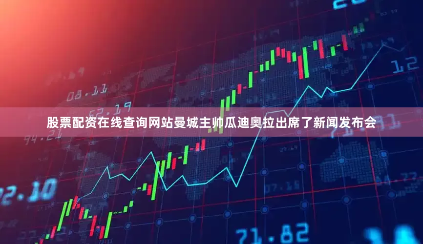 股票配资在线查询网站曼城主帅瓜迪奥拉出席了新闻发布会