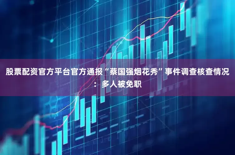 股票配资官方平台官方通报“蔡国强烟花秀”事件调查核查情况：多人被免职